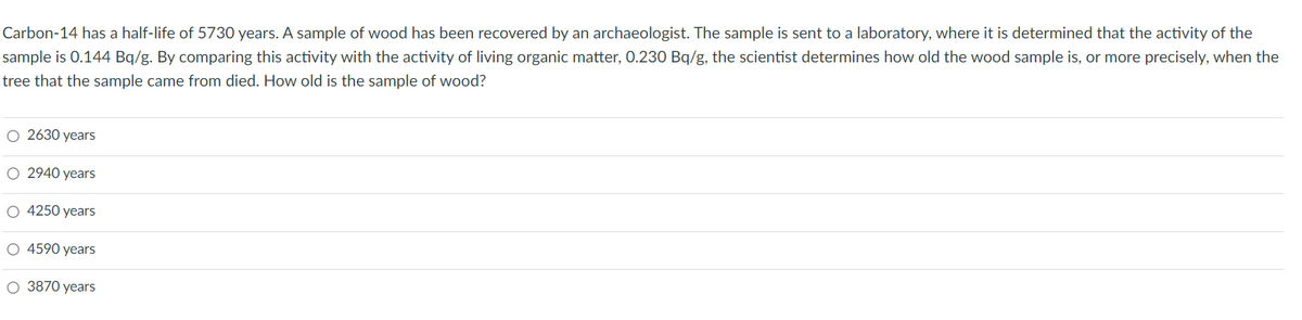 Carbon-14 has a half-life of 5730 years. A sample of wood has been recovered by an archaeologist. The sample is sent to a laboratory, where it is determined that the activity of the
sample is 0.144 Bq/g. By comparing this activity with the activity of living organic matter, 0.230 Bq/g, the scientist determines how old the wood sample is, or more precisely, when the
tree that the sample came from died. How old is the sample of wood?
O 2630 years
O 2940 years
O 4250 years
4590 years
O 3870 years
