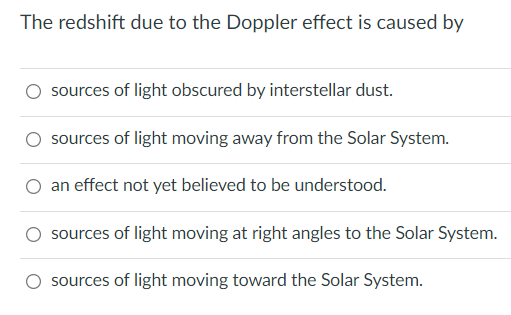 The redshift due to the Doppler effect is caused by
sources of light obscured by interstellar dust.
sources of light moving away from the Solar System.
an effect not yet believed to be understood.
sources of light moving at right angles to the Solar System.
sources of light moving toward the Solar System.
