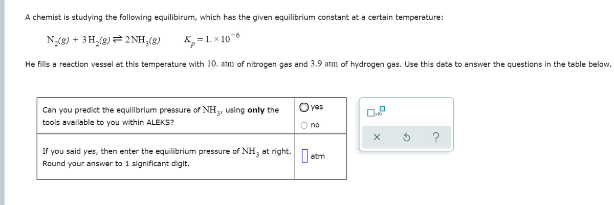 A chemist is studying the following equilibirum, which has the given equilibrium constant at a certain temperature:
-6
N,(g) + 3 H,(g) 2 NH3(g)
K = 1. × 10
He fills a reaction vessel at this temperature with 10. atm of nitrogen gas and 3.9 atm of hydrogen gas. Use this data to answer the questions in the table below.
Can you predict the equilibrium pressure of NH3, using only the
yes
tools available to you within ALEKS?
no
?
If you said yes, then enter the equilibrium pressure of NH, at right.
atm
Round your answer to 1 significant digit.
