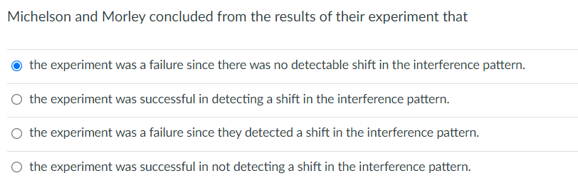 Michelson and Morley concluded from the results of their experiment that
the experiment was a failure since there was no detectable shift in the interference pattern.
O the experiment was successful in detecting a shift in the interference pattern.
O the experiment was a failure since they detected a shift in the interference pattern.
the experiment was successful in not detecting a shift in the interference pattern.
