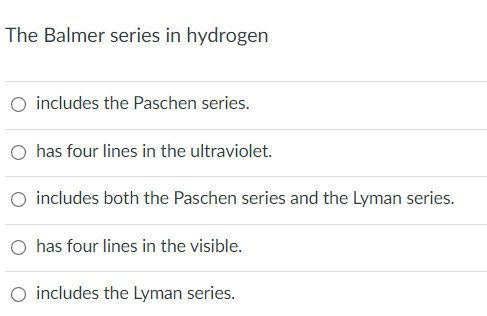 The Balmer series in hydrogen
includes the Paschen series.
has four lines in the ultraviolet.
O includes both the Paschen series and the Lyman series.
O has four lines in the visible.
O includes the Lyman series.
