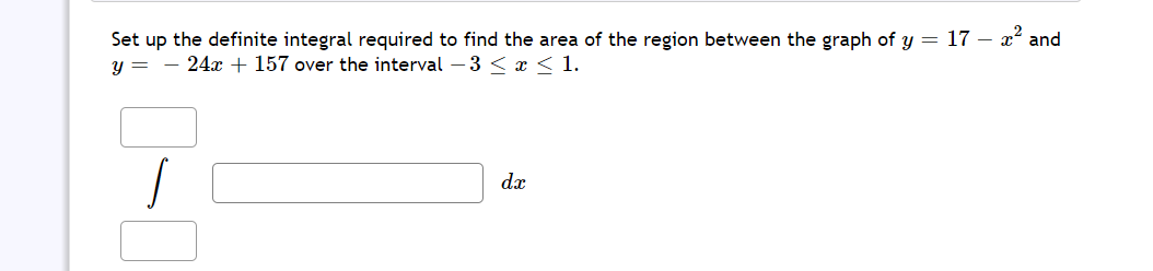 Set up the definite integral required to find the area of the region between the graph of y = 17 – x² and
y = - 24x + 157 over the interval – 3 <x < 1.
dx
