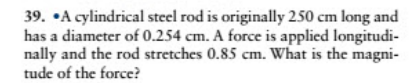 39. •A cylindrical steel rod is originally 250 cm long and
has a diameter of 0.254 cm. A force is applied longitudi-
nally and the rod stretches 0.85 cm. What is the magni-
tude of the force?
