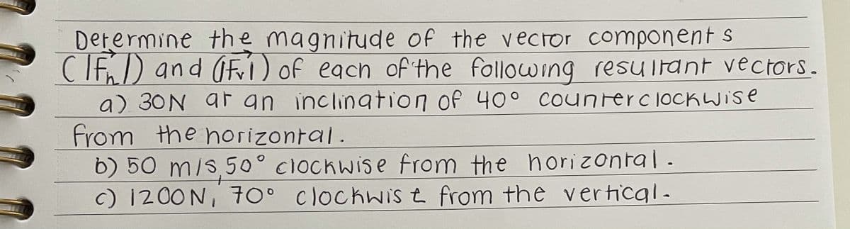 Derermine the magnitude of the veCTor component s
CIE) and OF) of each of the following resultant vectors.
a) 30N ar an inclingtion of 40° Counterc lOCKWIse
From the norizontal.
b) 50 m/s 50° clockwise from the horizontal.
c) 1200N, 70° clockwIS t from the vertical-
