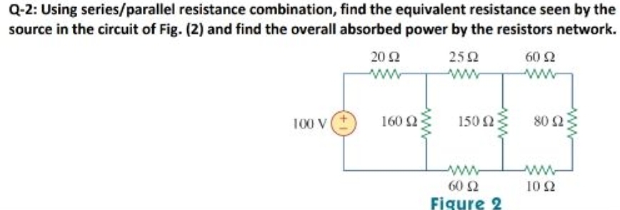 Q-2: Using series/parallel resistance combination, find the equivalent resistance seen by the
source in the circuit of Fig. (2) and find the overall absorbed power by the resistors network.
20 2
252
60 2
ww
100 V
160 2
150
80 2
60 2
10 2
Figure 2
ww
ww
ww
