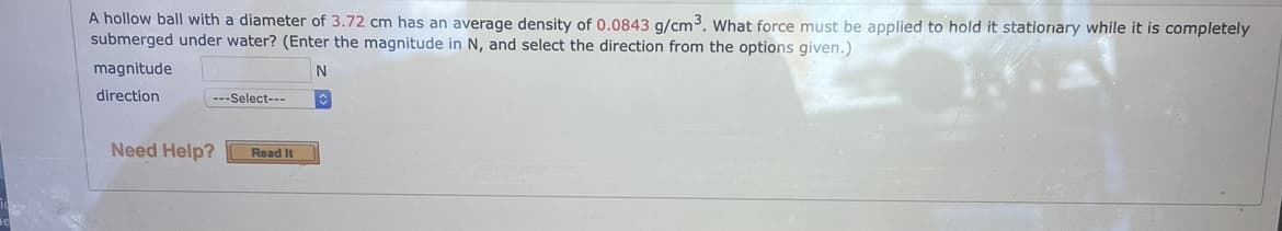 A hollow ball with a diameter of 3.72 cm has an average density of 0.0843 g/cm³. What force must be applied to hold it stationary while it is completely
submerged under water? (Enter the magnitude in N, and select the direction from the options given.)
magnitude
N
direction
---Select---
Need Help?
Read It
