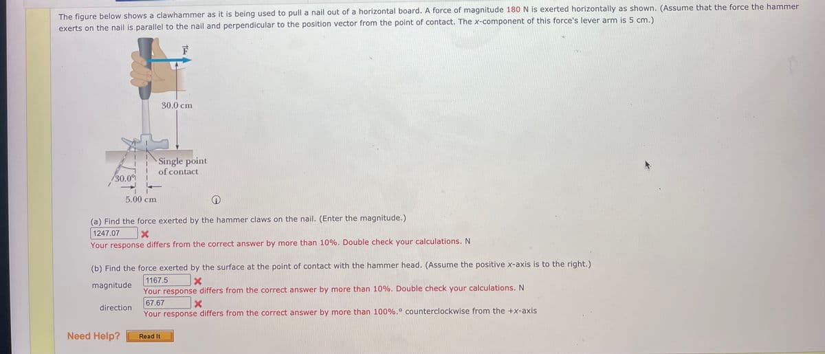 The figure below shows a clawhammer as it is being used to pull a nail out of a horizontal board. A force of magnitude 180 N is exerted horizontally as shown. (Assume that the force the hammer
exerts on the nail is parallel to the nail and perpendicular to the position vector from the point of contact. The x-component of this force's lever arm is 5 cm.)
F
30.0 cm
Single point
of contact
30.0
5.00 cm
(a) Find the force exerted by the hammer claws on the nail. (Enter the magnitude.)
1247.07
Your response differs from the correct answer by more than 10%. Double check your calculations. N
(b) Find the force exerted by the surface at the point of contact with the hammer head. (Assume the positive x-axis is to the right.)
1167.5
magnitude
Your response differs from the correct answer by more than 10%. Double check your calculations. N
67.67
direction
Your response differs from the correct answer by more than 100%.° counterclockwise from the +x-axis
Need Help?
Read It
