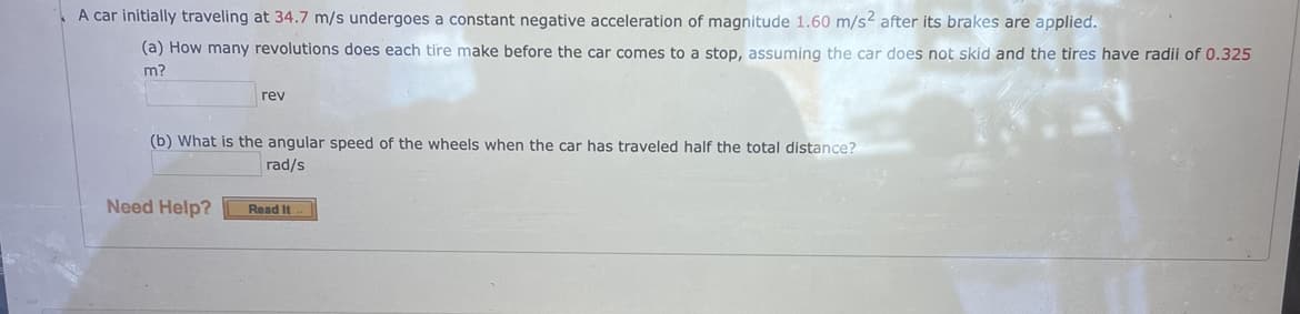 A car initially traveling at 34.7 m/s undergoes a constant negative acceleration of magnitude 1.60 m/s2 after its brakes are applied.
(a) How many revolutions does each tire make before the car comes to a stop, assuming the car does not skid and the tires have radii of 0.325
m?
rev
(b) What is the angular speed of the wheels when the car has traveled half the total distance?
rad/s
Need Help?
Read It
