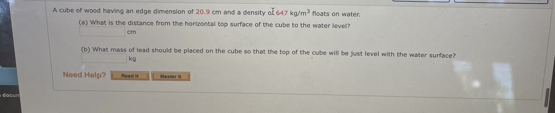 A cube of wood having an edge dimension of 20.9 cm and a density of 647 kg/m3 floats on water.
(a) What is the distance from the horizontal top surface of the cube to the water level?
cm
(b) What mass of lead should be placed on the cube so that the top of the cube will be just level with the water surface?
kg
Need Help?
Read It
Master It
docun
