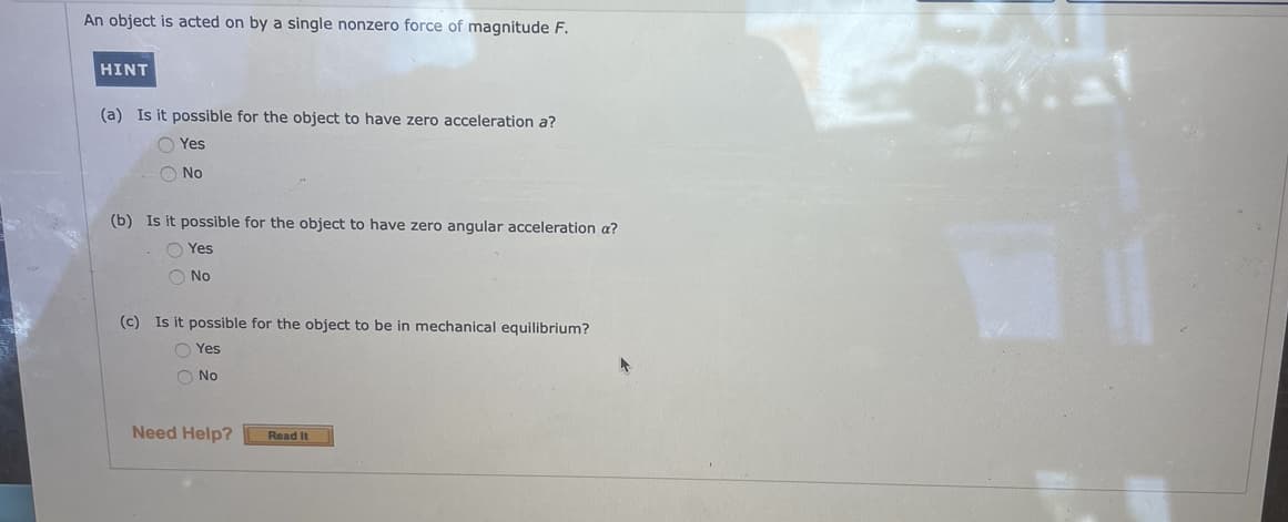 An object is acted on by a single nonzero force of magnitude F.
HINT
(a) Is it possible for the object to have zero acceleration a?
O Yes
O No
(b) Is it possible for the object to have zero angular acceleration a?
O Yes
O No
(c) Is it possible for the object to be in mechanical equilibrium?
O Yes
O No
Need Help?
Read It
