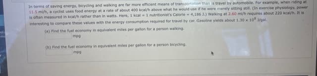 In terms of saving energy, bicycling and walking are far more efficient means of transportation than is travel by automobile. For example, when riding at
11.5 mi/h, a cyclist uses food energy at a rate of about 400 kcal/h above what he would use if he were merely sitting still. (In exercise physiology, power
is often measured in kcal/h rather than in watts. Here, 1 kcal = 1 nutritionist's Calorie - 4,186 J.) Walking at 2.60 mi/h requires about 220 kcal/h. It is
interesting to compare these values with the energy consumption required for travel by car. Gasoline yields about 1.30 x 10 1/gal.
(a) Find the fuel economy in equlvalent miles per gallon for a person walking.
me
mpg
(b) Find the fuel economy in equivalent miles per gallon for a person bicycling.
mpg
