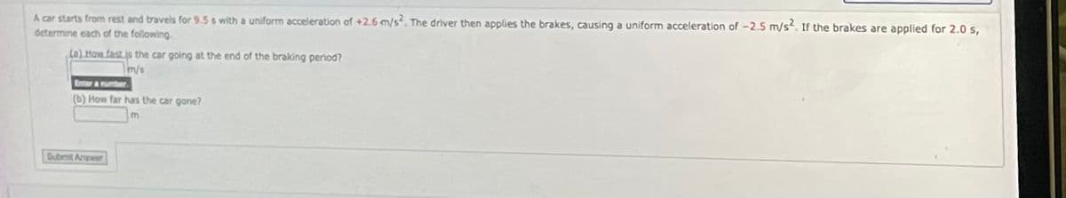 A car starts from rest and travels for 9.5 s with a uniform acceleration of +2.6 m/s. The driver then applies the brakes, causing a uniform acceleration of -2.5 m/s. If the brakes are applied for 2.0s,
determine each of the following.
(a) How fast is the car going at the end of the braking period?
m/s
Enter & number.
(b) How far has the car gone?
Gubmit Answer
