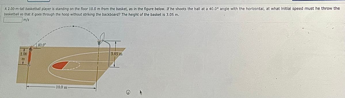 A 2.00-m-tall basketball player is standing on the floor 10.0 m from the basket, as in the figure below. If he shoots the ball at a 40.0° angle with the horizontal, at what initial speed must he throw the
basketball so that it goes through the hoop without striking the backboard? The height of the basket is 3.05 m.
m/s
40.0
2,00
3.05 m
10.0 m
