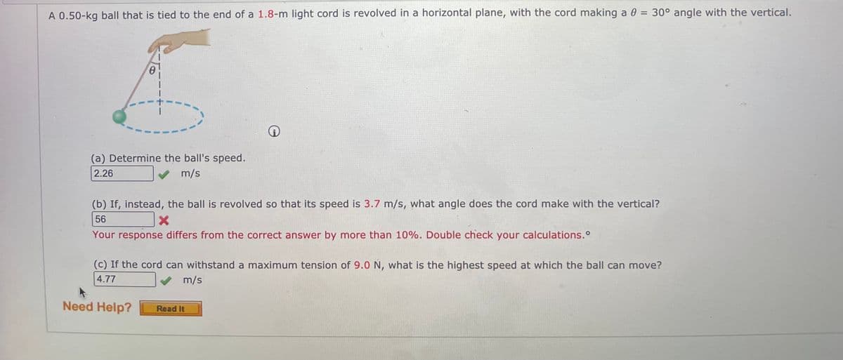 A 0.50-kg ball that is tied to the end of a 1.8-m light cord is revolved in a horizontal plane, with the cord making a 0 = 30° angle with the vertical.
(a) Determine the ball's speed.
2.26
m/s
(b) If, instead, the ball is revolved so that its speed is 3.7 m/s, what angle does the cord make with the vertical?
56
Your response differs from the correct answer by more than 10%. Double check your calculations.°
(c) If the cord can withstand a maximum tension of 9.0 N, what is the highest speed at which the ball can move?
4.77
m/s
Need Help?
Read It
