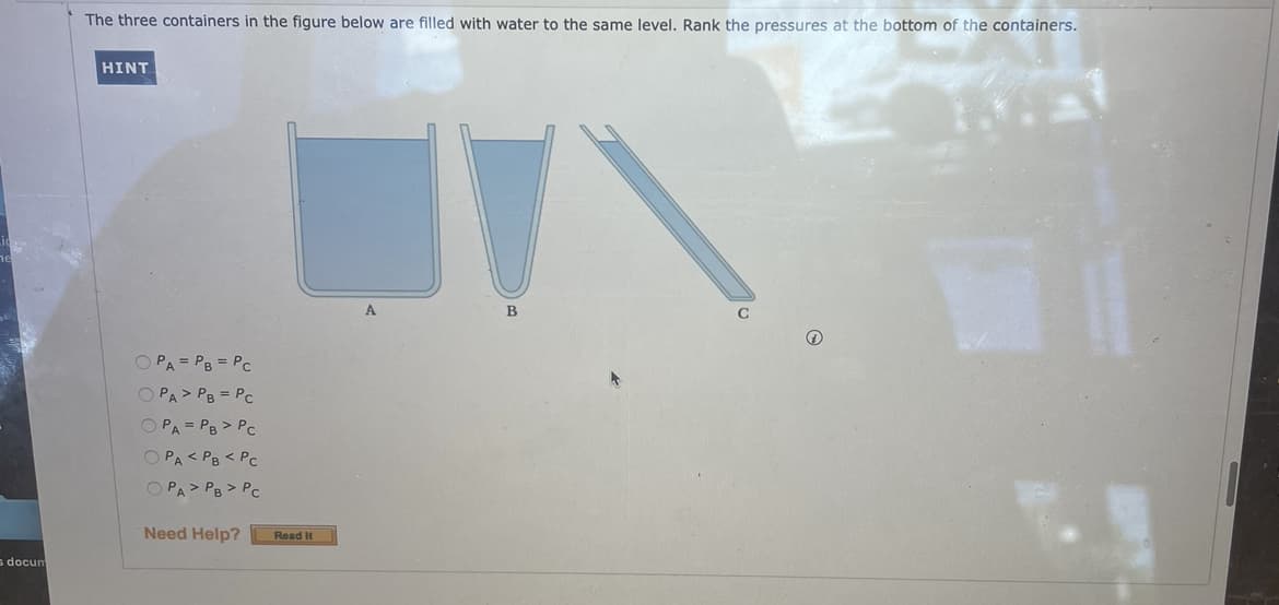 The three containers in the figure below are filled with water to the same level. Rank the pressures at the bottom of the containers.
HINT
A
C
O PA = PB = PC
O PA> PB = PC
O PA = PB > PC
O PA< PB < PC
O PA> PB > PC
Need Help?
Read It
s docun
