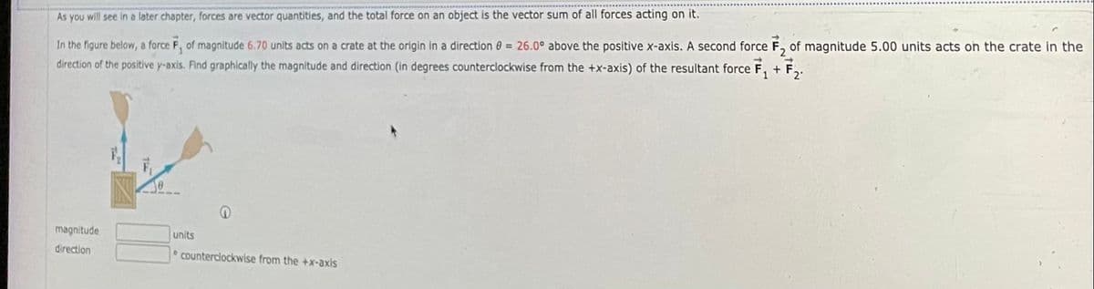 As you will see in a later chapter, forces are vector quantities, and the total force on an object is the vector sum of all forces acting on it.
In the figure below, a force F, of magnitude 6.70 units acts on a crate at the origin in a direction 0 = 26.0° above the positive x-axis. A second force F, of magnitude 5.00 units acts on the crate in the
direction of the positive y-axis. Find graphically the magnitude and direction (in degrees counterclockwise from the +x-axis) of the resultant force F, + F,.
magnitude
units
direction
Counterciockwise from the +x-axis
