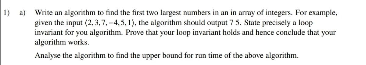 1) a) Write an algorithm to find the first two largest numbers in an in array of integers. For example,
given the input (2,3,7,–4,5,1), the algorithm should output 7 5. State precisely a loop
invariant for you algorithm. Prove that your loop invariant holds and hence conclude that your
algorithm works.
Analyse the algorithm to find the upper bound for run time of the above algorithm.
