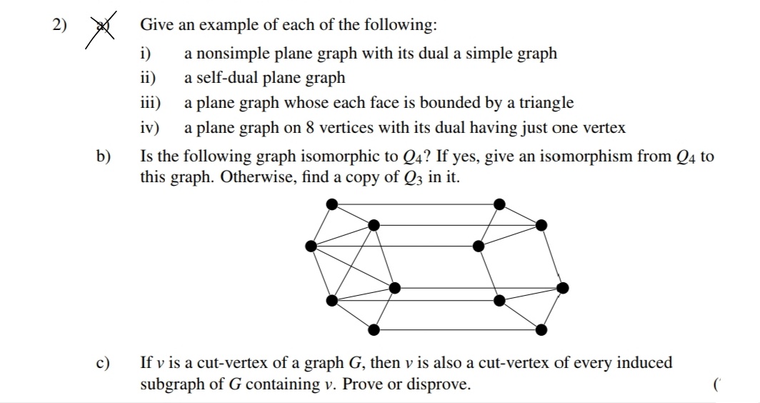 Give an example of each of the following:
a nonsimple plane graph with its dual a simple graph
a self-dual plane graph
iii)
i)
ii)
a plane graph whose each face is bounded by a triangle
iv)
a plane graph on 8 vertices with its dual having just one vertex
b)
Is the following graph isomorphic to Q4? If yes, give an isomorphism from Q4 to
this graph. Otherwise, find a copy of Q3 in it.
If v is a cut-vertex of a graph G, then v is also a cut-vertex of every induced
subgraph of G containing v. Prove or disprove.
с)
