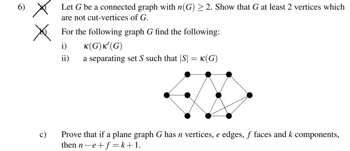 6) X
Let G be a connected graph with n(G) > 2. Show that G at least 2 vertices which
are not cut-vertices of G.
For the following graph G find the following:
K(G)k' (G)
a separating set S such that |S| = K(G)
i)
ii)
c)
Prove that if a plane graph G has n vertices, e edges, f faces and k components,
then n- e+f =k+1.
