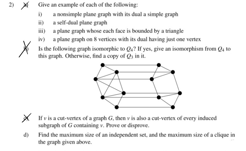 2) X
Give an example of each of the following:
i)
a nonsimple plane graph with its dual a simple graph
a self-dual plane graph
a plane graph whose each face is bounded by a triangle
a plane graph on 8 vertices with its dual having just one vertex
ii)
iii)
iv)
Is the following graph isomorphic to Q4? If yes, give an isomorphism from Q4 to
this graph. Otherwise, find a copy of Q3 in it.
X If v is a cut-vertex of a graph G, then v is also a cut-vertex of every induced
subgraph of G containing v. Prove or disprove.
Find the maximum size of an independent set, and the maximum size of a clique in
the graph given above.
d)
