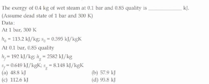 The exergy of 0.4 kg of wet steam at 0.1 bar and 0.85 quality is
kJ.
(Assume dead state of 1 bar and 300 K)
Data:
At 1 bar, 300 K
h. = 113.2 kJ/kg; s, = 0.395 kJ/kgK
At 0.1 bar, 0.85 quality
192 kJ/kg; h, = 2582 kJ/kg
h,=
$ 0.649 kJ/kgK; s, 8.148 kJ/kgK
(a) 48.8 kJ
(c) 112.6 kJ
%3D
(b) 57.9 kJ
(d) 93.8 kJ

