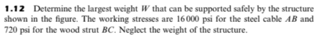 1.12 Determine the largest weight W that can be supported safely by the structure
shown in the figure. The working stresses are 16000 psi for the steel cable AB and
720 psi for the wood strut BC. Neglect the weight of the structure.
