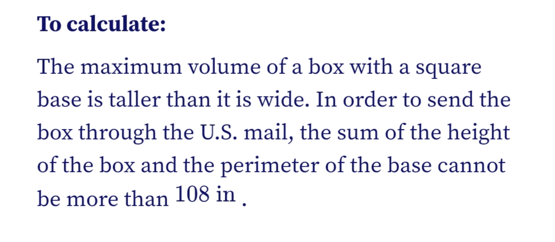 To calculate:
The maximum volume of a box with a square
base is taller than it is wide. In order to send the
box through the U.S. mail, the sum of the height
of the box and the perimeter of the base cannot
be more than 108 in .
