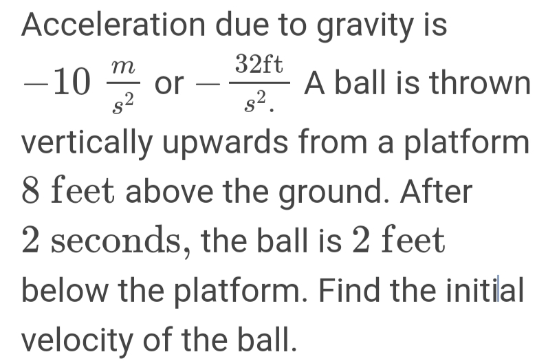 Acceleration due to gravity is
32ft
-10
m
or
s2
A ball is thrown
s2.
vertically upwards from a platform
8 feet above the ground. After
2 seconds, the ball is 2 feet
below the platform. Find the initial
velocity of the ball.
