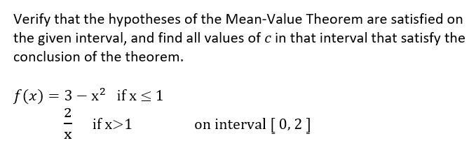 Verify that the hypotheses of the Mean-Value Theorem are satisfied on
the given interval, and find all values of c in that interval that satisfy the
conclusion of the theorem.
f (x) = 3 – x2 ifx<1
2
if x>1
on interval [ 0, 2]
-
X

