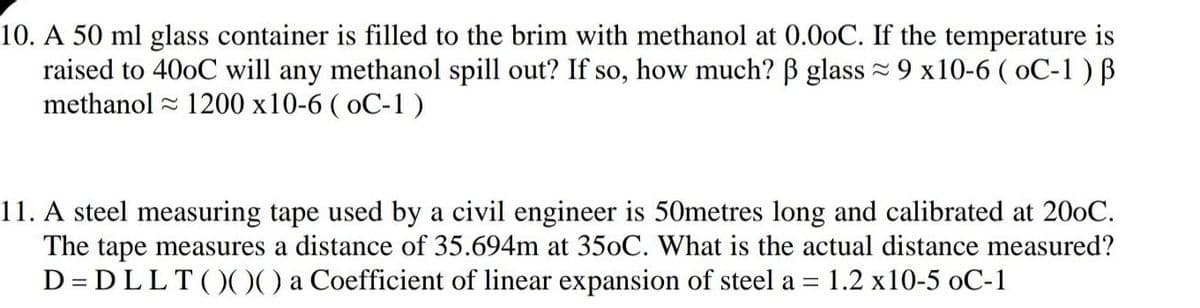 10. A 50 ml glass container is filled to the brim with methanol at 0.00C. If the temperature is
raised to 400C will any methanol spill out? If so, how much? B glass = 9 x10-6 ( oC-1 ) B
methanol - 1200 x10-6 ( oC-1)
11. A steel measuring tape used by a civil engineer is 50metres long and calibrated at 200C.
The tape measures a distance of 35.694m at 350C. What is the actual distance measured?
D = DLLT()00 a Coefficient of linear expansion of steel a =
1.2 x10-5 oC-1
