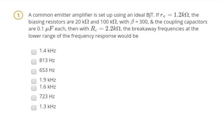 A common emitter amplifier is set up using an ideal BJT. If r = 1.2kN, the
biasing resistors are 20 kn and 100 kN, with 3 = 300, & the coupling capacitors
are 0.1 µF each, then with R. = 2.2kN, the breakaway frequencies at the
lower range of the frequency response would be
1.4 kHz
813 Hz
653 Hz
1.9 kHz
1.6 kHz
723 Hz
1.3 kHz
