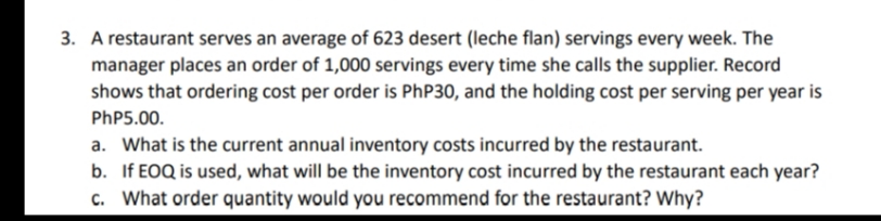 3. A restaurant serves an average of 623 desert (leche flan) servings every week. The
manager places an order of 1,000 servings every time she calls the supplier. Record
shows that ordering cost per order is PhP30, and the holding cost per serving per year is
PhP5.00.
a. What is the current annual inventory costs incurred by the restaurant.
b. If EOQ is used, what will be the inventory cost incurred by the restaurant each year?
c. What order quantity would you recommend for the restaurant? Why?