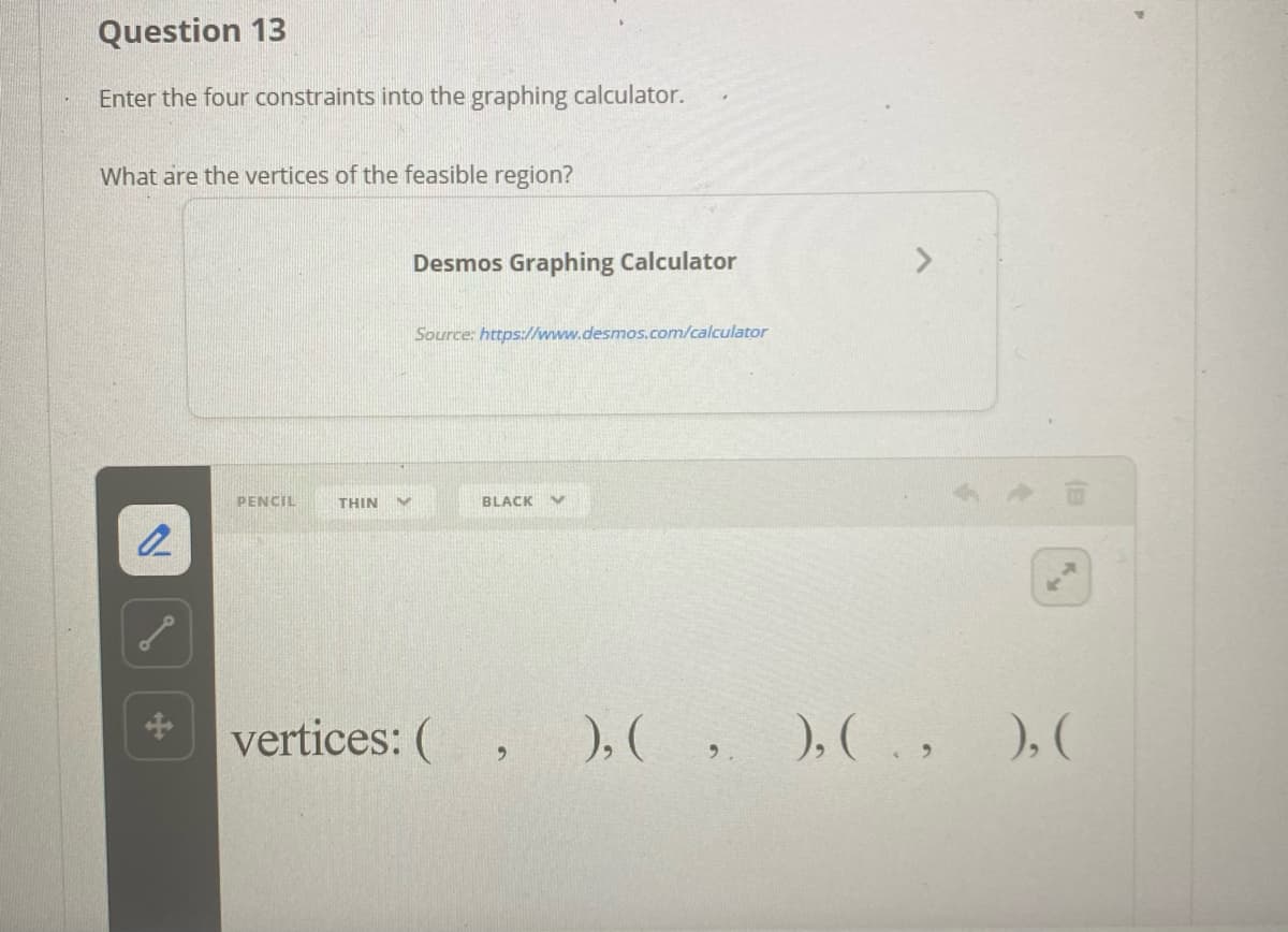 Question 13
Enter the four constraints into the graphing calculator.
What are the vertices of the feasible region?
Desmos Graphing Calculator
Source: https:/l/www.desmos.com/calculator
PENCIL
THIN
BLACK
vertices: (
),( ,
), ( . ,
), (
6.

