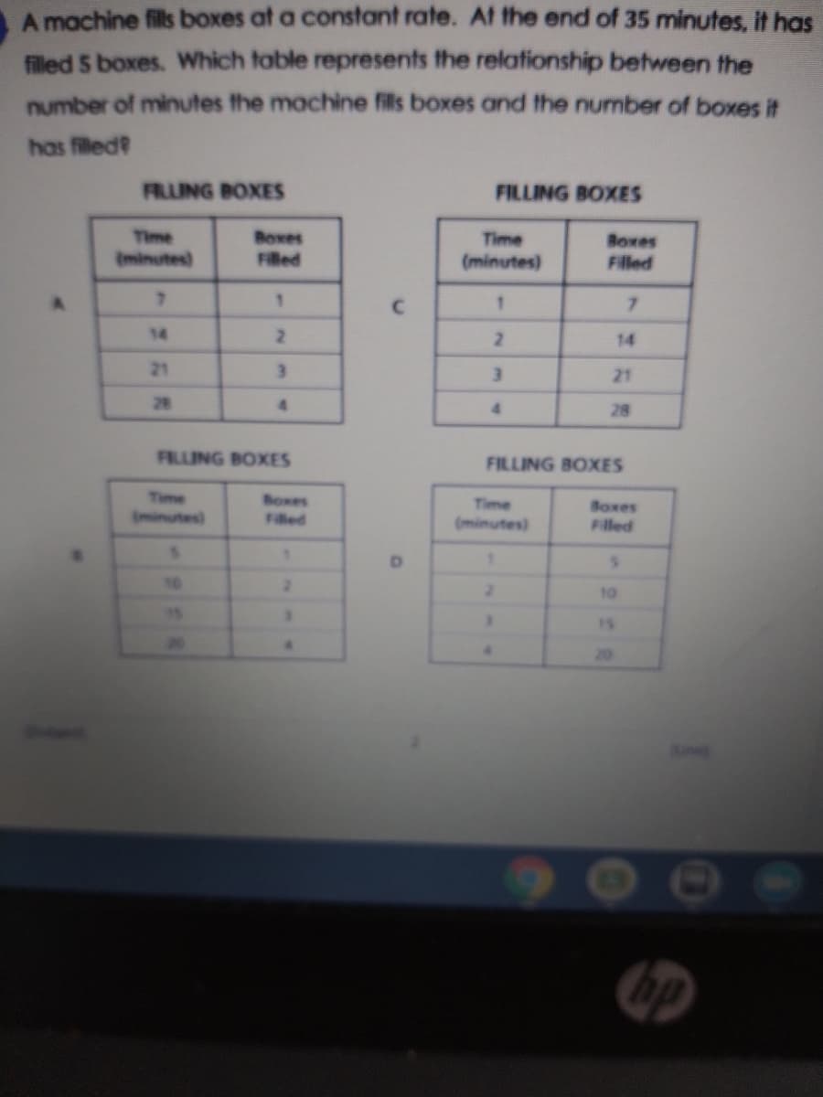 A machine fills boxes at a constant rate. At the end of 35 minutes, it has
filled 5 boxes. Which table represents the relationship between the
number of minutes the machine fils boxes and the number of boxes it
has filled?
FRING BOXES
FILLING BOXES
Time
Boxes
Time
Boxes
(minutes)
Filled
(minutes)
Filled
7.
1.
14
14
21
3.
21
28
4.
4.
28
FILLING BOXES
FILLING BOXES
Time
Boxes
Filled
Time
(minutes)
Boxes
Fled
(minutes)
10
10
20
20
906
