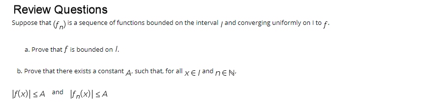 Review Questions
Suppose that (f.) is a sequence of functions bounded on the interval / and converging uniformly on I to f.
a. Prove that f is bounded on /.
b. Prove that there exists a constant A. such that, for all x E/ and nEN
\f(x)|<A and fn(x)|<A
