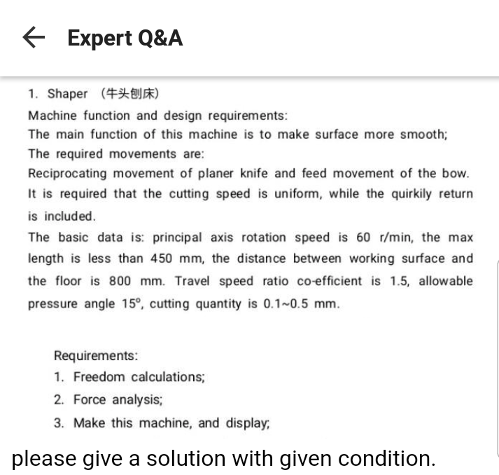 E Expert Q&A
1. Shaper (#X)
Machine function and design requirements:
The main function of this machine is to make surface more smooth;
The required movements are:
Reciprocating movement of planer knife and feed movement of the bow.
It is required that the cutting speed is uniform, while the quirkily return
is included.
The basic data is: principal axis rotation speed is 60 r/min, the max
length is less than 450 mm, the distance between working surface and
the floor is 800 mm. Travel speed ratio co-efficient is 1.5, allowable
pressure angle 15°, cutting quantity is 0.1~0.5 mm.
Requirements:
1. Freedom calculations;
2. Force analysis;
3. Make this machine, and display;
please give a solution with given condition.

