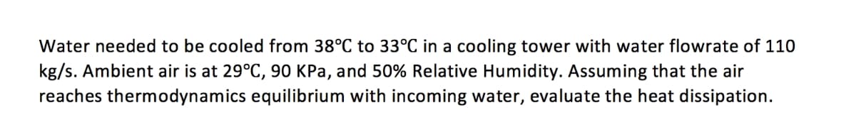 Water needed to be cooled from 38°C to 33°C in a cooling tower with water flowrate of 110
kg/s. Ambient air is at 29°C, 90 KPa, and 50% Relative Humidity. Assuming that the air
reaches thermodynamics equilibrium with incoming water, evaluate the heat dissipation.
