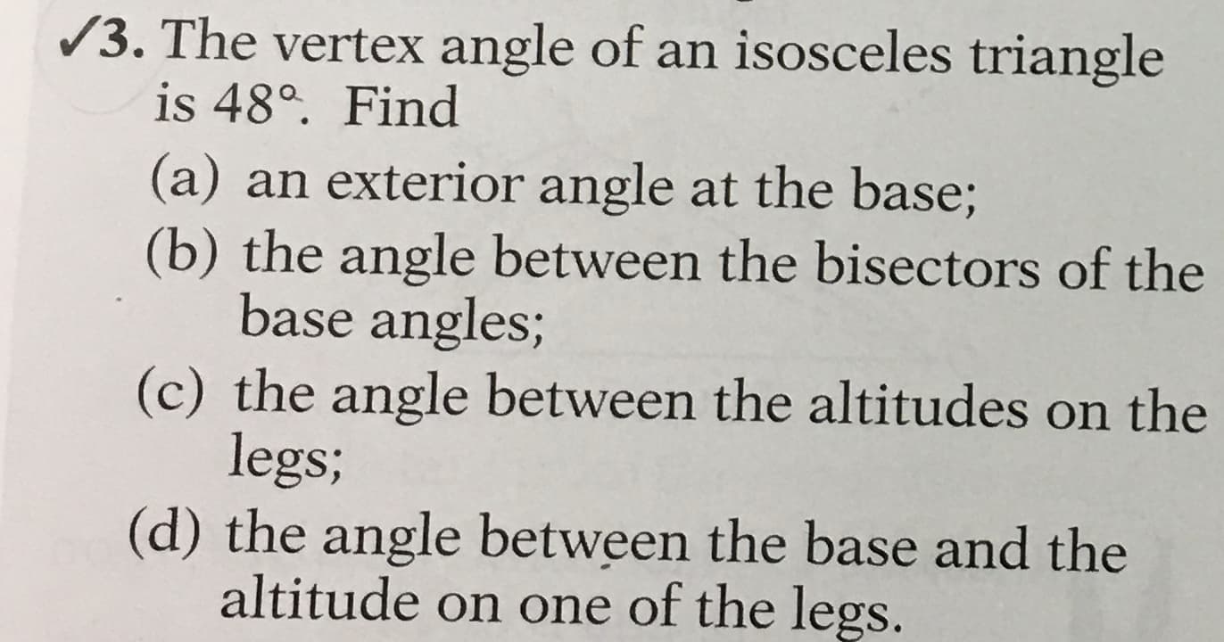 /3. The vertex angle of an isosceles triangle
is 48°. Find
(a) an exterior angle at the base;
(b) the angle between the bisectors of the
base angles;
(c) the angle between the altitudes on the
legs;
(d) the angle between the base and the
altitude on one of the legs.
