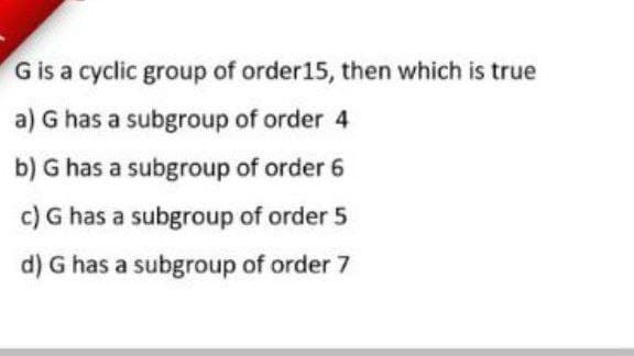G is a cyclic group of order15, then which is true
a) G has a subgroup of order 4
b) G has a subgroup of order 6
c) G has a subgroup of order 5
d) G has a subgroup of order 7
