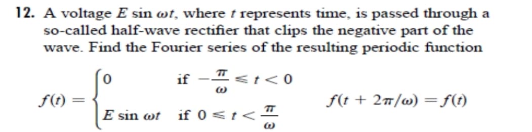 12. A voltage E sin wt, where t represents time, is passed through a
so-called half-wave rectifier that clips the negative part of the
wave. Find the Fourier series of the resulting periodic function
if
<t<0
|
f(t)
f(t + 27/w) =ft)
||
E sin wt
TT
if 0 <t<
