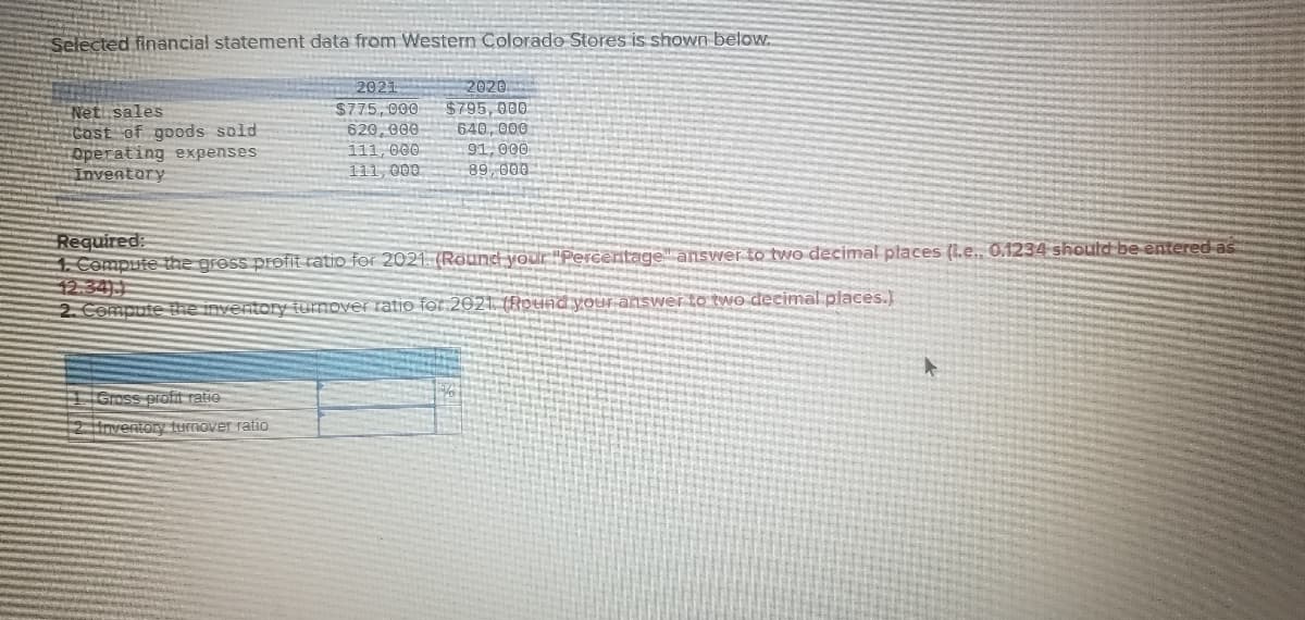 Selected financial statement data from Western Colorado Stores is shown below
2020.
$795,000
640, 000
91,000
89, 000
2021
Net sales
Cost of goods sold
Operating expenses
Inventory
$775, 000
620, 000
111, 000
111, 000
Required
Compule the gross profit ratio for 2021. (Round your "Percentage" answer to two decimal places (1.e.. 0.1234 shoutd be entered as
12.34)
2. Compute the inventory turnover ratio for 2021 (Rpund your answer to two decimal places.)
Gross profit ratie
2 oventory turmover ratio
