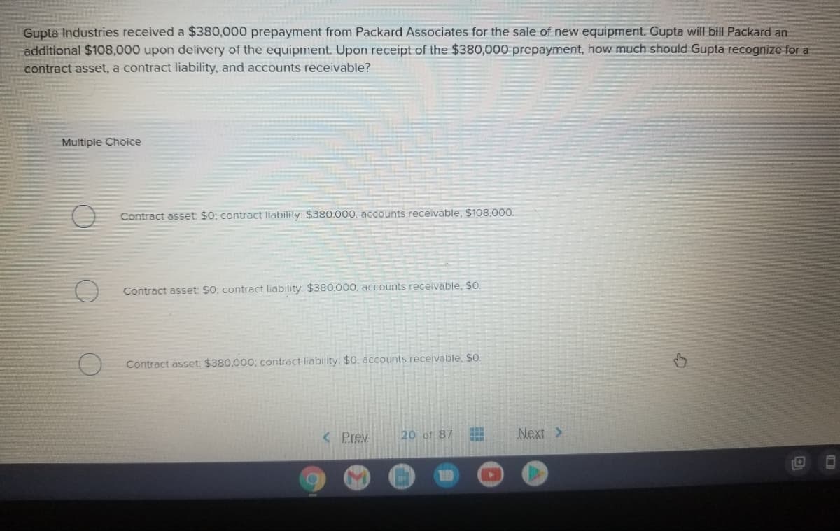 Gupta Industries received a $380,000 prepayment from Packard Associates for the sale of new equipment. Gupta will bill Packard an
additional $108,000 upon delivery of the equipment. Upon receipt of the $380,000 prepayment, how much should Gupta recognize for a
contract asset, a contract liability, and accounts receivable?
Muitiple Choice
Contract asset: $0; contract liability: $380.000, accounts receivable, $108.000.
Contract asset: $0; contract liability: $380.000, accounts receivable, $0.
Contract asset: $380,000; contract liability: $0. accounts receivable. SO:
< Prev
20 of 87
Next >
