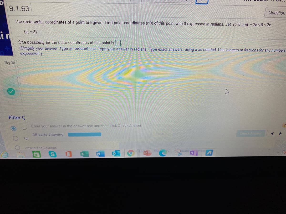 9.1.63
Question
The rectangular coordinates of a point are given. Find polar coordinates (r,0) of this point with 0 expressed in radians. Let r>0 and - 2n <0 < 2x.
(2, – 2)
in
One possibility for the polar coordinates of this point is
(Simplify your answer. Type an ordered pair. Type your answer in radians. Type exact answers, using a as needed. Use integers or fractions for any numbers
expression.)
My S
Filter C
Enter your answer in the answer box and then click Check Answer.
All
Check Answer
All parts showing
Per
Answered Questions
rlodic
Prop
OOO
