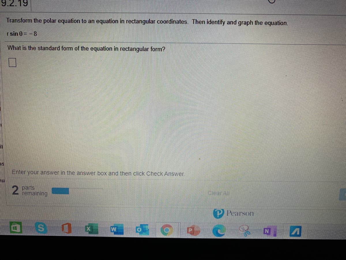 9.2.19
Transform the polar equation to an equation in rectangular coordinates. Then identify and graph the equation.
r sin 0 = -8
What is the standard form of the equation in rectangular form?
as
Enter your answer in the answer box and then click Check Answer.
hu
parts
remaining
CeanAll
Pearson
