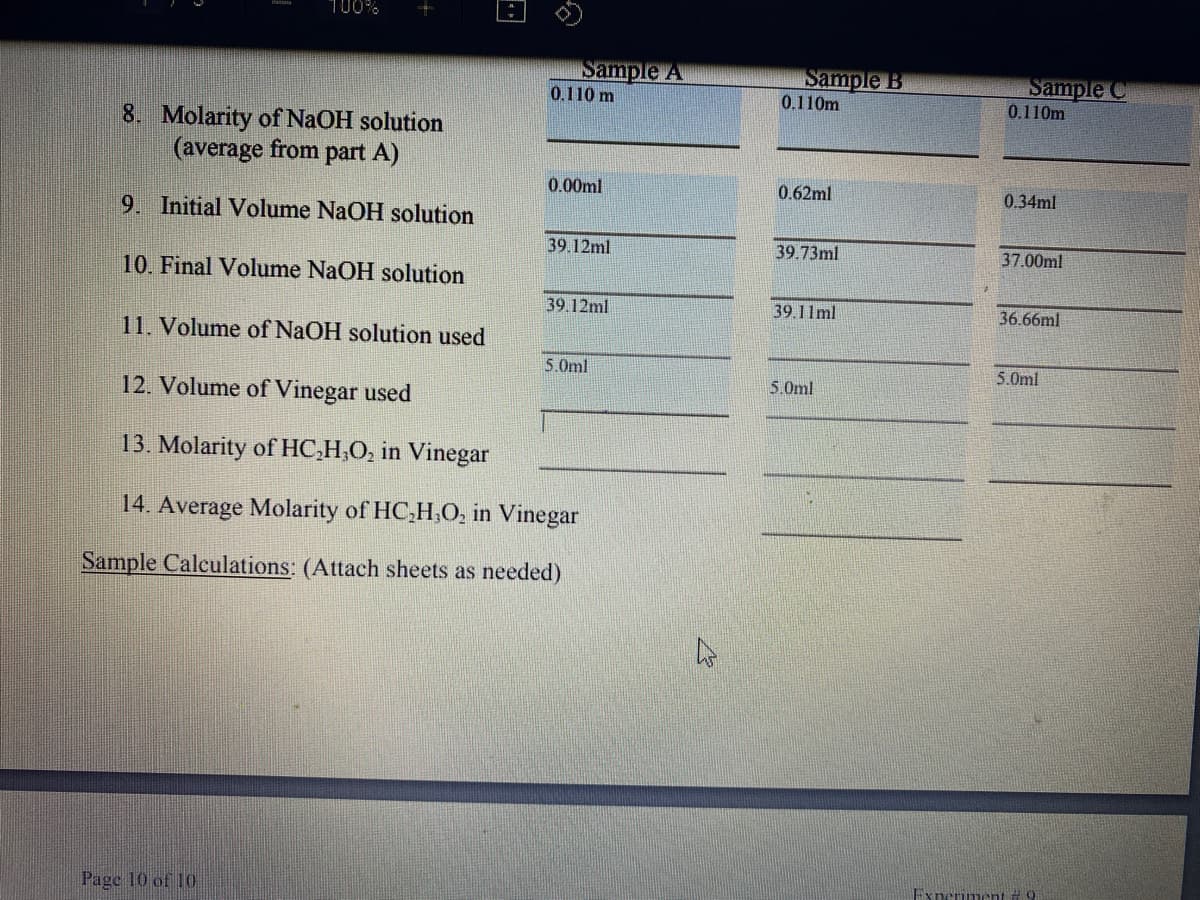 100%
Sample A
0.110 m
Sample B
0.110m
Sample C
0.110m
8. Molarity of NaOH solution
(average from part A)
0.00ml
0.62ml
0.34ml
9. Initial Volume NaOH solution
39.12ml
39.73ml
37.00ml
10. Final Volume NaOH solution
39.12ml
39.11ml
36.66ml
11. Volume of NaOH solution used
5.0ml
5.0ml
5.0ml
12. Volume of Vinegar used
13. Molarity of HC;H,O, in Vinegar
14. Average Molarity of HC-H,O, in Vinegar
Sample Calculations: (Attach sheets as needed)
Page 10 of 10
Experiment # 9
