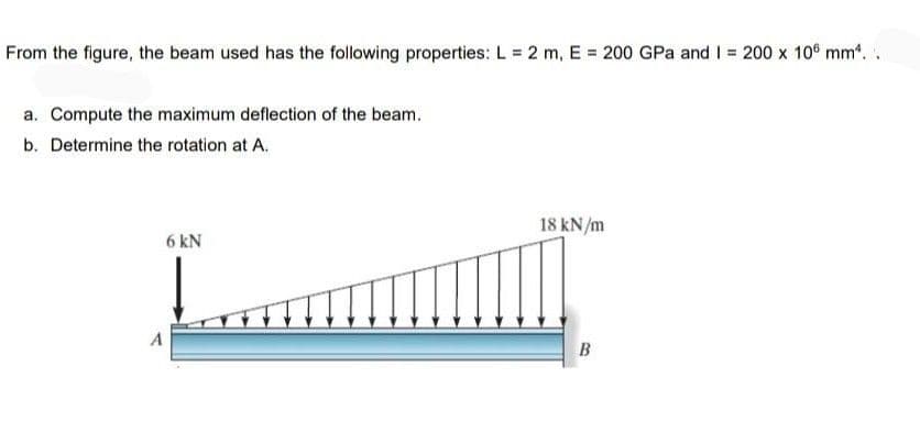 From the figure, the beam used has the following properties: L = 2 m, E = 200 GPa and I = 200 x 10 mm*. .
a. Compute the maximum deflection of the beam.
b. Determine the rotation at A.
18 kN/m
6 kN
B
