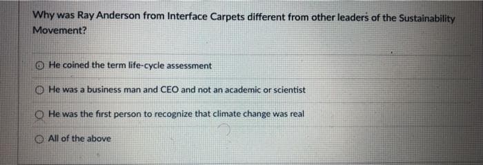 Why was Ray Anderson from Interface Carpets different from other leaders of the Sustainability
Movement?
O He coined the term life-cycle assessment
O He was a business man and CEO and not an academic or scientist
O He was the first person to recognize that climate change was real
O All of the above
