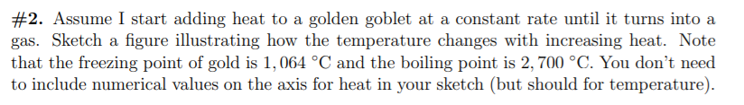#2. Assume I start adding heat to a golden goblet at a constant rate until it turns into a
gas. Sketch a figure illustrating how the temperature changes with increasing heat. Note
that the freezing point of gold is 1,064 °C and the boiling point is 2, 700 °C. You don't need
to include numerical values on the axis for heat in your sketch (but should for temperature).
