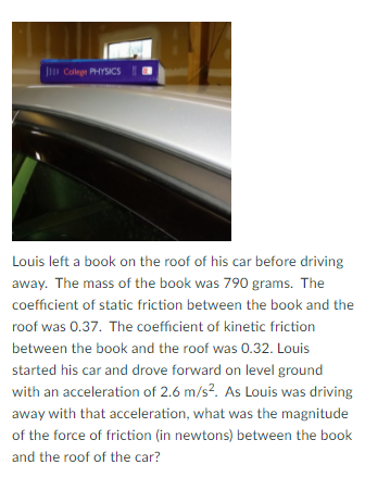 Jn Colege PHYSICS
Louis left a book on the roof of his car before driving
away. The mass of the book was 790 grams. The
coefficient of static friction between the book and the
roof was 0.37. The coefficient of kinetic friction
between the book and the roof was 0.32. Louis
started his car and drove forward on level ground
with an acceleration of 2.6 m/s?. As Louis was driving
away with that acceleration, what was the magnitude
of the force of friction (in newtons) between the book
and the roof of the car?
