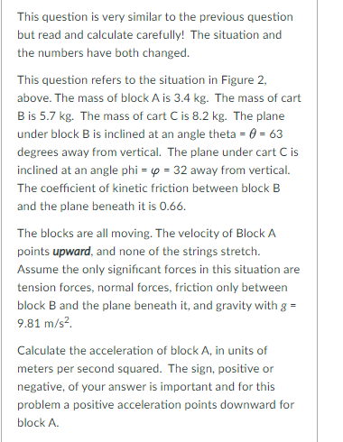 This question is very similar to the previous question
but read and calculate carefully! The situation and
the numbers have both changed.
This question refers to the situation in Figure 2,
above. The mass of block A is 3.4 kg. The mass of cart
Bis 5.7 kg. The mass of cart C is 8.2 kg. The plane
under block B is inclined at an angle theta = 0 = 63
degrees away from vertical. The plane under cart C is
inclined at an angle phi = o = 32 away from vertical.
The coefficient of kinetic friction between block B
and the plane beneath it is 0.66.
The blocks are all moving. The velocity of Block A
points upward, and none of the strings stretch.
Assume the only significant forces in this situation are
tension forces, normal forces, friction only between
block B and the plane beneath it, and gravity with g =
9.81 m/s?.
Calculate the acceleration of block A, in units of
meters per second squared. The sign, positive or
negative, of your answer is important and for this
problem a positive acceleration points downward for
block A.
